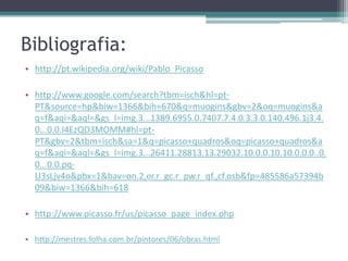 Bibliografia:
• http://pt.wikipedia.org/wiki/Pablo_Picasso

• http://www.google.com/search?tbm=isch&hl=pt-
  PT&source=hp&biw=1366&bih=670&q=muogins&gbv=2&oq=muogins&a
  q=f&aqi=&aql=&gs_l=img.3...1389.6955.0.7407.7.4.0.3.3.0.140.496.1j3.4.
  0...0.0.I4EzQD3MOMM#hl=pt-
  PT&gbv=2&tbm=isch&sa=1&q=picasso+quadros&oq=picasso+quadros&a
  q=f&aqi=&aql=&gs_l=img.3...26411.28813.13.29032.10.0.0.10.10.0.0.0..0.
  0...0.0.pq-
  U3sLjv4o&pbx=1&bav=on.2,or.r_gc.r_pw.r_qf.,cf.osb&fp=485586a57394b
  09&biw=1366&bih=618

• http://www.picasso.fr/us/picasso_page_index.php

• http://mestres.folha.com.br/pintores/06/obras.html
 
