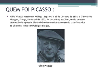 QUEM FOI PICASSO :
• Pablo Picasso nasceu em Málaga , Espanha a 25 de Outubro de 1881 e faleceu em
  Mougins, França, 8 de Abril de 1973, foi um pintor, escultor , tendo também
  desenvolvido a poesia. Ele também é conhecido como sendo o co-fundador
  do Cubismo, junto com Georges Braque.




                            Pablo Picasso
 