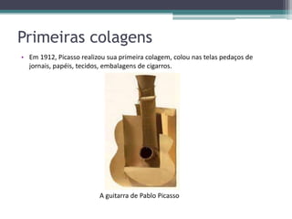 Primeiras colagens
• Em 1912, Picasso realizou sua primeira colagem, colou nas telas pedaços de
  jornais, papéis, tecidos, embalagens de cigarros.




                         A guitarra de Pablo Picasso
 