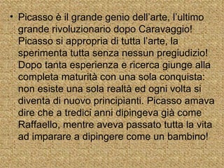 • Picasso è il grande genio dell’arte, l’ultimo
  grande rivoluzionario dopo Caravaggio!
  Picasso si appropria di tutta l’arte, la
  sperimenta tutta senza nessun pregiudizio!
  Dopo tanta esperienza e ricerca giunge alla
  completa maturità con una sola conquista:
  non esiste una sola realtà ed ogni volta si
  diventa di nuovo principianti. Picasso amava
  dire che a tredici anni dipingeva già come
  Raffaello, mentre aveva passato tutta la vita
  ad imparare a dipingere come un bambino!
 