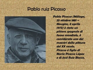Pablo ruiz Picasso
           Pablo Picasso (Málaga,
             25 ottobre 1881 –
             Mougins, 8 aprile
             1973) è stato un
             pittore spagnolo di
             fama mondiale, è
             considerato uno dei
             maestri della pittura
             del XX secolo.
             Picasso è figlio di
             María Picasso López
             e di José Ruiz Blasco,
 
