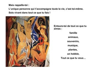 Mais rappelle-toi : L’unique personne qui t’accompagne toute la vie, c’est toi-même. Sois vivant dans tout ce que tu fais ! Entoure-toi de tout ce que tu aimes : famille animaux, souvenirs, musique,  plantes,  un hobbie, Tout ce que tu veux… 