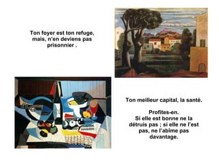 Ton foyer est ton refuge, mais, n’en deviens pas prisonnier . Ton meilleur capital, la santé. Profites-en. Si elle est bonne ne la détruis pas ; si elle ne l’est pas, ne l’abîme pas davantage. 