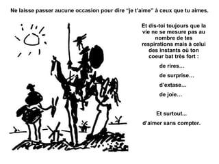 Ne laisse passer aucune occasion pour dire “je t’aime” à ceux que tu aimes. Et dis-toi toujours que la vie ne se mesure pas au nombre de tes respirations mais à celui des instants où ton coeur bat très fort : de rires… de surprise… d’extase… de joie… Et surtout... d’aimer sans compter. 