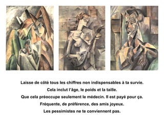 Laisse de côté tous les chiffres non indispensables à ta survie. Cela inclut l’âge, le poids et la taille. Que cela préoccupe seulement le médecin. Il est payé pour ça. Fréquente, de préférence, des amis joyeux. Les pessimistes ne te conviennent pas. 