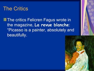 The Critics  The critics Felicren Fagus wrote in the magazine,  La revue blanche : “Picasso is a painter, absolutely and beautifully.  