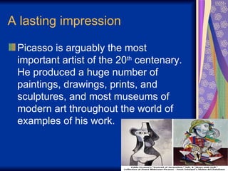A lasting impression  Picasso is arguably the most important artist of the 20 th  centenary. He produced a huge number of paintings, drawings, prints, and sculptures, and most museums of modern art throughout the world of examples of his work.  