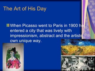 The Art of His Day When Picasso went to Paris in 1900 he entered a city that was lively with impressionism, abstract and the artists  own unique way.  