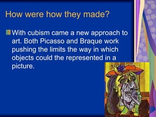 How were how they made? With cubism came a new approach to art. Both Picasso and Braque work pushing the limits the way in which objects could the represented in a picture.  