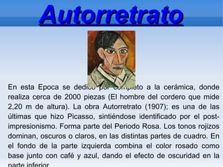 Autorretrato

En esta Epoca se dedicó por completo a la cerámica, donde
realiza cerca de 2000 piezas (El hombre del cordero que mide
2,20 m de altura). La obra Autorretrato (1907); es una de las
últimas que hizo Picasso, sintiéndose identificado por el post-
impresionismo. Forma parte del Periodo Rosa. Los tonos rojizos
dominan, oscuros o claros, en las distintas partes de cuadro. En
el fondo de la parte izquierda combina el color rosado como
base junto con café y azul, dando el efecto de oscuridad en la
 