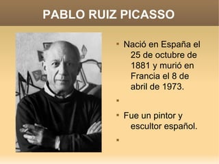 PABLO RUIZ PICASSO

          
              Nació en España el
               25 de octubre de
               1881 y murió en
               Francia el 8 de
               abril de 1973.
          


          
              Fue un pintor y
               escultor español.
          
 