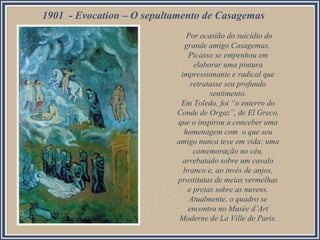 1901 - Evocation – O sepultamento de Casagemas
Por ocasião do suicídio do
grande amigo Casagemas,
Picasso se empenhou em
elaborar uma pintura
impressionante e radical que
retratasse seu profundo
sentimento.
Em Toledo, foi “o enterro do
Conde de Orgaz”, de El Greco,
que o inspirou a conceber uma
homenagem com o que seu
amigo nunca teve em vida: uma
comemoração no céu,
arrebatado sobre um cavalo
branco e, ao invés de anjos,
prostitutas de meias vermelhas
e pretas sobre as nuvens.
Atualmente, o quadro se
encontra no Musée d’Art
Moderne de La Ville de Paris.

 
