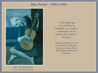 Blue Period - 1901 a 1904

– “Pinto igual que
otros escriben su
biografia. Los cuadros
terminados son las
páginas de mi diario”
(Picasso)
A pintura pertence ao the
Art Institute of Chicago e
integra a coleção Helen
Birch Bartlett Memorial
Collection.

1903 – The Old Guitarist
The Art Institute of Chicago

 