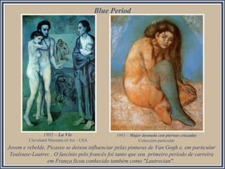Blue Period

1903 – La Vie
Cleveland Museum of Art - USA

1903 – Mujer desnuda con piernas cruzadas
Colección particular

Jovem e rebelde, Picasso se deixou influenciar pelas pinturas de Van Gogh e, em particular
Toulouse-Lautrec . O fascínio pelo francês foi tanto que seu primeiro período de carreira
em França ficou conhecido também como "Lautrecian".

 