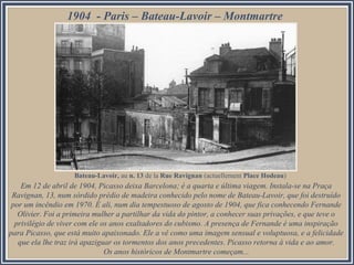 1904 - Paris – Bateau-Lavoir – Montmartre

Bateau-Lavoir, au n. 13 de la Rue Ravignan (actuellement Place Hodeau)

Em 12 de abril de 1904, Picasso deixa Barcelona; é a quarta e última viagem. Instala-se na Praça
Ravignan, 13, num sórdido prédio de madeira conhecido pelo nome de Bateau-Lavoir, que foi destruído
por um incêndio em 1970. É ali, num dia tempestuoso de agosto de 1904, que fica conhecendo Fernande
Olivier. Foi a primeira mulher a partilhar da vida do pintor, a conhecer suas privações, e que teve o
privilégio de viver com ele os anos exaltadores do cubismo. A presença de Fernande é uma inspiração
para Picasso, que está muito apaixonado. Ele a vê como uma imagem sensual e voluptuosa, e a felicidade
que ela lhe traz irá apaziguar os tormentos dos anos precedentes. Picasso retorna à vida e ao amor.
Os anos históricos de Montmartre começam...

 