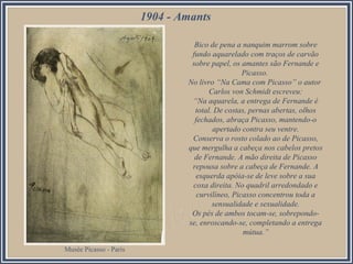 1904 - Amants
Bico de pena a nanquim marrom sobre
fundo aquarelado com traços de carvão
sobre papel, os amantes são Fernande e
Picasso.
No livro “Na Cama com Picasso” o autor
Carlos von Schmidt escreveu:
“Na aquarela, a entrega de Fernande é
total. De costas, pernas abertas, olhos
fechados, abraça Picasso, mantendo-o
apertado contra seu ventre.
Conserva o rosto colado ao de Picasso,
que mergulha a cabeça nos cabelos pretos
de Fernande. A mão direita de Picasso
repousa sobre a cabeça de Fernande. A
esquerda apóia-se de leve sobre a sua
coxa direita. No quadril arredondado e
curvilíneo, Picasso concentrou toda a
sensualidade e sexualidade.
Os pés de ambos tocam-se, sobrepondose, enroscando-se, completando a entrega
mútua.”
Musée Picasso - Paris

 