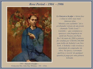 Rose Period – 1904 - 1906

Le Garçon a la pipe é desta fase
e situa-se entre suas mais
famosas telas.
“Menino com cachimbo” foi o
arrebatador retrato de um jovem
chamado "Little Louis“–
Luizinho – que costumava a
aparecer com frequência no
ateliê de Picasso em Paris.
Em 5 de maio de 2004 a pintura
foi vendida por US$104,168,000
num leilão da Sotheby's em New
York. A Sotheby’s não revelou a
identidade do comprador da
obra. Na época, o arremate
quebrou o record de qualquer
quantia já paga por uma pintura
leiloada.
1905 - Garçon a la pipe –
Colección Mrs. John Hay Whitney – NY – USA

 