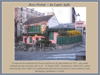 Rose Period - Au Lapin Agile

O nome do bar preferido de Picasso originou-se de uma pintura de 1875: um coelho
saltando de uma caçarola onde se lê: “Le Lapin à Gill”, assinado por André Gill – pintor
caricaturista. Esse cabaré era também ponto favorito de escritores e outros pintores como
Modigliani, Apollinaire e Utrillo.

 