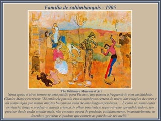 Familia de saltimbanquis - 1905

The Baltimore Museum of Art

Nesta época o circo tornou-se uma paixão para Picasso, que passou a frequentá-lo com assiduidade.
Charles Morice escreveu: "Já então ele possuía essa assombrosa certeza do traço, das relações de cores e
da composição que muitos artistas buscam ao cabo de uma longa experiência. ... É como se, numa outra
existência, longa e produtiva, aquela criança de olhar insistente e seguro tivesse aprendido tudo e, sem
precisar desde então estudar mais, não cessasse agora de produzir, cotidianamente, incansavelmente, os
desenhos, gravuras e quadros que cobrem as paredes de seu ateliê.“

 