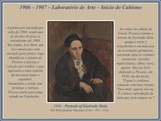 1906 – 1907 – Laboratório de Arte – Início do Cubismo

A pintura foi iniciada por
volta de 1904, sendo que
as sessões de pose se
estenderam até 1906.
Seu irmão, Leo Stein, um
rico americano com
vocação para pintor, logo
identificou o talento de
Picasso e iniciou a
coleção dos irmãos, o que
equivaleu a uma espécie
de mecenato para o
espanhol.
Insatisfeito e ainda sem
terminar o retrato,
Picasso parte para uma
estada na Catalunha.

Ao voltar da cidade de
Gosol, Picasso retoma o
retrato de Gertrude Stein,
apaga o rosto e
transforma-o em máscara
de acentuada geometria,
extraindo dela os volumes
essenciais: arcadas
superciliares, olhos, nariz,
queixo. Em seu livro
dedicado a Picasso, em
1938, ela declarou:
"Fiquei e continuo
contente com meu retrato.
Para mim, aquela sou eu.
É a única reprodução de
mim que será sempre eu."

1906 - Portrait of Gertrude Stein
The Metropolitan Museum of Art – NY - USA

 