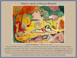 Matisse Apolo X Picasso Dionísio

Barnes Foundation – Merion – PA - USA

Março de 1906 - Picasso e Matisse se conheceram em casa de Gertrude Stein. Reciprocamente
identificaram o progresso do outro, e aceleraram seus ritmos criativos e disputa de poder. A época
coincidiu com a mostra onde Matisse exibiu uma de suas grandes obras, La Bonheur de Vivre, que
Picasso recebeu como desafio para devolver uma resposta, o que fez em seguida. Assim, Matisse
involuntariamente ajudou Picasso a tomar o seu lugar no topo do avant-garde.

 