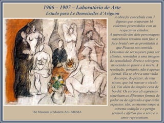 1906 – 1907 – Laboratório de Arte
Estudo para Le Demoiselles d’Avignon

The Museum of Modern Art - MOMA

A obra foi concebida com 7
figuras que ocuparam 16
cadernos preenchidos com os
respectivos estudos.
A supressão dos dois personagens
masculinos resultou num face a
face brutal com as prostitutas a
que Picasso nos convida.
Deixamos de ser voyeurs para ser
clientes, remetidos a uma imagem
da sexualidade direta e selvagem,
associada ao pavor e à morte. A
revolução, portanto, não é apenas
formal. Ela se abre a uma visão
do corpo, do prazer, de seus
riscos, que irá marcar o século
XX. Vai além da simples cena de
bordel. Os corpos ali expressos
sintetizam as diferentes formas de
poder ou de agressão a que estão
expostos: são, ao mesmo tempo a
extrema sedução e o perigo
sensual e afetivo que o sexo e o
amor representam.

 