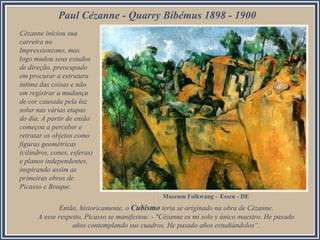 Paul Cézanne - Quarry Bibémus 1898 - 1900
Cézanne iniciou sua
carreira no
Impressionismo, mas
logo mudou seus estudos
de direção, preocupado
em procurar a estrutura
íntima das coisas e não
em registrar a mudança
de cor causada pela luz
solar nas várias etapas
do dia. A partir de então
começou a perceber e
retratar os objetos como
figuras geométricas
(cilindros, cones, esferas)
e planos independentes,
inspirando assim as
primeiras obras de
Picasso e Braque.
Museum Folkwang – Essen - DE

Então, historicamente, o Cubismo teria se originado na obra de Cézanne.
A esse respeito, Picasso se manifestou: - "Cézanne es mi solo y único maestro. He pasado
años contemplando sus cuadros. He pasado años estudiándolos“.

 