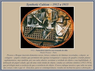 Synthetic Cubism – 1912 a 1915

1912 - Naturaleza muerta con trenzado de silla
Musée Picasso – París

Picasso e Braque inserem elementos novos, letras e números de lâminas recortadas, e depois as
colagens – papéis colados que permitem não apenas reorganizar o espaço do quadro criando planos
suplementares, mas também, por seu valor alusivo, acentuar a verdade do objeto e sua legibilidade. A
utilização do papel colado, que dá uma visão nítida do objeto, conduz ao cubismo sintético (1912-1914),
que privilegia mais a essência do que a existência do objeto. O novo enfoque mostra o que sabe ou sente
das coisas e não o que vê . Esta fase, para os contemporâneos, resulta em incliná-los para a abstração.

 
