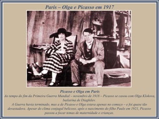 Paris – Olga e Picasso em 1917

Picasso e Olga em Paris
Ao tempo do fim da Primeira Guerra Mundial – novembro de 1918 – Picasso se casou com Olga Klokova,
bailarina de Diaghilev.
A Guerra havia terminado, mas a de Picasso e Olga estava apenas no começo – e foi quase tão
devastadora. Apesar do clima conjugal belicoso, após o nascimento do filho Paulo em 1921, Picasso
passou a focar temas de maternidade e crianças.

 