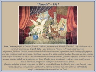 “Parade” – 1917

Jean Cocteau propôs a Picasso fazer os cenários para um balé, Parade [Desfile], concebido por ele a
partir de uma música de Erik Satie – que dedicou a Picasso o Prelúdio final da peça.
O pano de fundo de Picasso para o início do balé consistia numa representação de iconografia popular
que não podia ser mais decorativa e ingênua. Apesar de a idéia original de Jean Cocteau ter sido simples
– um desfile de artistas de circo – Picasso interveio consideravelmente, fazendo o projeto evoluir de sorte a
evocar a modernidade da arquitetura do Novo Mundo, tanto nos demais cenários como nos figurinos –
tudo à altura dos progressos científicos e industriais da época.
Quando redigiu a nota do programa em 1917, o poeta Guillaume Apollinaire descreveu Parade como
"uma espécie de surrealismo”, cunhando a palavra portanto três anos antes do surrealismo
surgir como um movimento artístico em Paris.

 