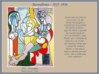 Surrealismo – 1925 -1936

Assim como na volta ao
classicismo, ele não
imitou nem plagiou a
tradição por necessidade
de retorno às fontes –
aqui ele coloca a questão
da transformação do
real, acreditando, como
Platão, que a imitação da
natureza é vã. O real –
não importa a forma que
o artista lhe atribua e
mesmo se este parece
aderir o máximo possível
a ela – não é senão uma
visão subjetiva ?

1931 - El escultor
Musée Picasso – París

 