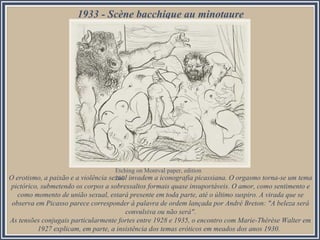 1933 - Scène bacchique au minotaure

Etching on Montval paper, edition
O erotismo, a paixão e a violência sexual invadem a iconografia picassiana. O orgasmo torna-se um tema
260

pictórico, submetendo os corpos a sobressaltos formais quase insuportáveis. O amor, como sentimento e
como momento de união sexual, estará presente em toda parte, até o último suspiro. A virada que se
observa em Picasso parece corresponder à palavra de ordem lançada por André Breton: "A beleza será
convulsiva ou não será".
As tensões conjugais particularmente fortes entre 1928 e 1935, o encontro com Marie-Thérèse Walter em
1927 explicam, em parte, a insistência dos temas eróticos em meados dos anos 1930.

 