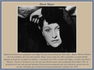 Dora Maar

Depois do desastroso casamento com Olga, Picasso tem um final de 1935 feliz : Marie-Thérèse Walter,
em 5 de setembro, dá à luz uma menina, Maya, loura como ela. Mas a gravidez e a maternidade
afastam a jovem de seu lugar de amante, e em janeiro de 1936, casado com Olga e vivendo com MarieThérèse, Picasso (54) passa a ter um caso que durou 9 anos com a fotógrafa Dora Maar (29). As
peripécias de sua vida pessoal afastam Picasso provisoriamente das artes plásticas em proveito da
escrita, atividade que ele desenvolverá paralelamente à pintura até 1948.

 