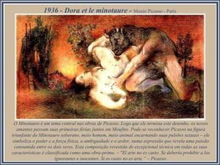 1936 - Dora et le minotaure - Musée Picasso - Paris

O Minotauro é um tema central nas obras de Picasso. Logo que ele termina este desenho, os novos
amantes passam suas primeiras férias juntos em Moufins. Pode-se reconhecer Picasso na figura
triunfante do Minotauro soberano, meio homem, meio animal encarnando suas pulsões sexuais – ele
simboliza o poder e a força física, a ambiguidade e o ardor, numa expressão que revela uma paixão
consumida entre os dois seres. Esta composição revestida de excepcional técnica em todas as suas
características é classificada como uma obra-prima. – "El arte no es casto. Se debería prohibir a los
ignorantes e inocentes. Si es casto no es arte.” – Picasso.

 