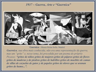 1937 – Guerra, Arte e “Guernica”

Guernica - Museo Reina Sofía. Madrid

Guernica, sua obra mais conhecida, não era uma representação da guerra,
mas um “grito” e, nesse tema, foi precedida por um poema do próprio
Picasso: “gritos de niños gritos de mujeres gritos de pájaros gritos de flores
gritos de maderas y de piedras gritos de ladrillos gritos de muebles de camas
de sillas de cazuelas de gatos y de papeles gritos de olores que se aranan
gritos de humo...”.

 