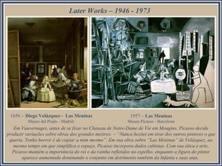 Later Works – 1946 - 1973

1656 – Diego Velázquez - Las Meninas

1957 – Las Meninas

Museo del Prado - Madrid

Museu Picasso - Barcelona

Em Vauvernages, antes de se fixar no Chateau de Notre-Dame de Vie em Mougins, Picasso decide
produzir variações sobre obras dos grandes mestres: – “Nunca hesitei em tirar dos outros pintores o que
queria. Tenho horror é de copiar a mim mesmo”. Em sua obra sobre “Las Meninas” de Velázquez, ao
mesmo tempo em que simplifica o espaço, Picasso incorpora dados cubistas. Com sua ótica e arte,
Picasso mantém a importância do rei e da rainha refletidos no espelho, enquanto a figura do pintor
aparece aumentada dominando o conjunto em detrimento também da Infanta e suas aias.

 