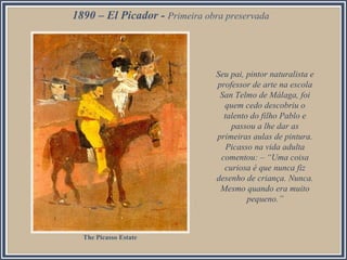 1890 – El Picador - Primeira obra preservada

Seu pai, pintor naturalista e
professor de arte na escola
San Telmo de Málaga, foi
quem cedo descobriu o
talento do filho Pablo e
passou a lhe dar as
primeiras aulas de pintura.
Picasso na vida adulta
comentou: – “Uma coisa
curiosa é que nunca fiz
desenho de criança. Nunca.
Mesmo quando era muito
pequeno.”

The Picasso Estate

 