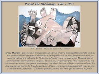 Period The Old Savage 1963 - 1973

1971 - Étreinte - Musée des Beaux-Arts, Montréal

Eros e Thanatos - Em seus anos de crepúsculo, as odes ao prazer e à sensualidade inseridas em toda
sua obra nasceram de profundas meditações e foram produzidas em meio a explosões de Eros, ao
sopro da vida da arte e da criação. Nesta época Picasso estava em guerra com Thanatos (morte)
simbolicamente exorcizando sua chegada. Picasso, ao se rebelar contra a idéia de que um dia sua
vida deveria se acabar, transportou para o papel e as telas a força da vida que continuava dentro dele.
Ao expressar seu desejo, diz Jean-Jacques Lebel, Picasso encontrou coragem para enfrentar a morte.
A seus detratores, responde: – É somente quando a pintura não é boa que há atentado ao pudor.”

 