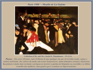 Paris 1900 – Moulin de La Galette

Collection of Mr. and Mrs. Justin K. Thannhauser – NY-USA

Picasso – Em cores vibrantes, mais brilhante do que qualquer um que ele já tinha usado, captou o
cenário inebriante dos valores da moda com rostos inexpressivos, numa atmosfera sensual e misteriosa.
Sua pintura é muito mais excitante e perigosa ao mostrar a queima de lâmpadas na escuridão e os lábios
vermelho das mulheres, num quadro que é a antítese ao Impressionismo.

 