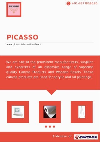 +91-8377808690
A Member of
PICASSO
www.picassointernational.com
We are one of the prominent manufacturers, supplier
and exporters of an extensive range of supreme
quality Canvas Products and Wooden Easels. These
canvas products are used for acrylic and oil paintings.
 