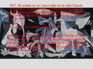 1937: Se instala en un nuevo taller en la calle Grands 
Augustins 7. El gobierno de la republica le encarga un 
panel para el pabellón español en la Exposición Mundial 
de París. Después del ataque aéreo alemán a Gernica 
(26 de abril). 
1939: Muere su madre en Barcelona. 
1940: Los alemanes entran en Bélgica y Francia; en junio 
ocupan Royan. Regreso a París. Abandona la casa de la 
calle La Boétie y se muda a su taller en la calle Grands- 
Agustins. Reparte reproducciones del cuadro "Guernica" 
entre los oficiales alemanes. 
 