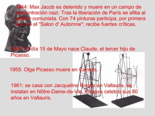1944: Max Jacob es detenido y muere en un campo de 
concentración nazi. Tras la liberación de París se afilia al 
partido comunista. Con 74 pinturas participa, por primera 
vez, en el "Salon d' Automne"; recibe fuertes críticas. 
1947: El día 15 de Mayo nace Claude, el tercer hijo de 
Picasso. 
1955: Olga Picasso muere en Cannes. 
1961: se casa con Jacqueline Roque en Vallauris. se 
instalan en Nôtre-Dame-de-Vie, Picasso celebra sus 80 
años en Vallauris. 
 
