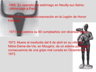1965: Es operado del estómago en Neuilly-sur-Seine; 
último viaje a París. 
1967: Rechaza su incorporación en la Legión de Honor 
francesa. 
1971: Se celebra su 90 cumpleaños con diversos actos. 
1973: Muere al mediodía del 8 de abril en su villa de 
Nôtre-Dame-de-Vie, en Mougins, de un edema pulmonar 
consecuencia de una gripe mal curada en Diciembre de 
1972. 
 