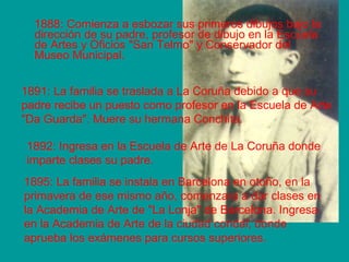 1888: Comienza a esbozar sus primeros dibujos bajo la 
dirección de su padre, profesor de dibujo en la Escuela 
de Artes y Oficios "San Telmo" y Conservador del 
Museo Municipal. 
1891: La familia se traslada a La Coruña debido a que su 
padre recibe un puesto como profesor en la Escuela de Arte 
"Da Guarda". Muere su hermana Conchita. 
1892: Ingresa en la Escuela de Arte de La Coruña donde 
imparte clases su padre. 
1895: La familia se instala en Barcelona en otoño, en la 
primavera de ese mismo año, comenzara a dar clases en 
la Academia de Arte de "La Lonja" de Barcelona. Ingresa 
en la Academia de Arte de la ciudad condal, donde 
aprueba los exámenes para cursos superiores. 
 