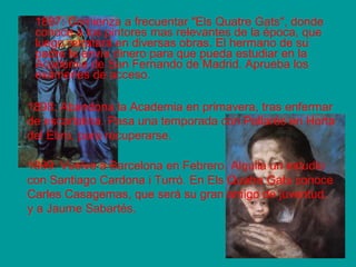 1897: Comienza a frecuentar "Els Quatre Gats", donde 
conoce a los pintores mas relevantes de la época, que 
luego retratará en diversas obras. El hermano de su 
padre le envía dinero para que pueda estudiar en la 
Academia de San Fernando de Madrid. Aprueba los 
exámenes de acceso. 
1898: Abandona la Academia en primavera, tras enfermar 
de escarlatina. Pasa una temporada con Pallarés en Horta 
del Ebro, para recuperarse. 
1899: Vuelve a Barcelona en Febrero. Alquila un estudio 
con Santiago Cardona i Turró. En Els Quatre Gats conoce 
Carles Casagemas, que será su gran amigo de juventud, 
y a Jaume Sabartés. 
 