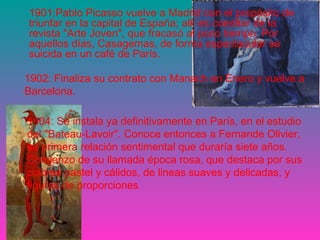 1901:Pablo Picasso vuelve a Madrid con el propósito de 
triunfar en la capital de España; allí es coeditor de la 
revista "Arte Joven", que fracasó al poco tiempo. Por 
aquellos días, Casagemas, de forma espectacular se 
suicida en un café de París. 
1902: Finaliza su contrato con Manach en Enero y vuelve a 
Barcelona. 
1904: Se instala ya definitivamente en París, en el estudio 
del "Bateau-Lavoir". Conoce entonces a Fernande Olivier, 
su primera relación sentimental que duraría siete años. 
Comienzo de su llamada época rosa, que destaca por sus 
colores pastel y cálidos, de lineas suaves y delicadas, y 
figuras de proporciones 
 