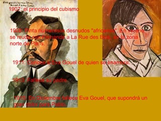 1907: el principio del cubismo 
1908: Pinta numerosos desnudos "africanos". En verano 
se muda con Fernande a La Rue des Bois, en la zona 
norte de París. 
1911: Conoce a Eva Gouel de quien se enamora. 
1913: Fallece su padre. 
1915: En Diciembre fallece Eva Gouel, que supondrá un 
gran dolor para Pablo. 
 