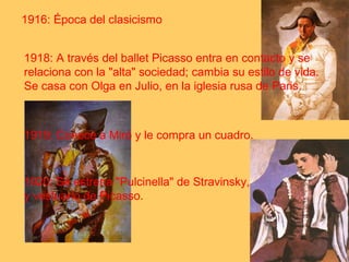 1916: Época del clasicismo 
1918: A través del ballet Picasso entra en contacto y se 
relaciona con la "alta" sociedad; cambia su estilo de vida. 
Se casa con Olga en Julio, en la iglesia rusa de Paris. 
1919: Conoce a Miró y le compra un cuadro. 
1920: Se estrena "Pulcinella" de Stravinsky, con decorados 
y vestuario de Picasso. 
 