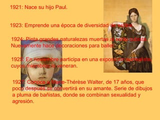1921: Nace su hijo Paul. 
1923: Emprende una época de diversidad de estilos. 
1924: Pinta grandes naturalezas muertas al estilo cubista. 
Nuevamente hace decoraciones para ballet. 
1925: En noviembre participa en una exposición surrealista, 
cuyos miembros lo veneran. 
1927: Conoce a Marie-Thérèse Walter, de 17 años, que 
poco después se convertirá en su amante. Serie de dibujos 
a pluma de bañistas, donde se combinan sexualidad y 
agresión. 
 