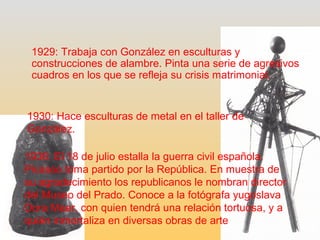 1929: Trabaja con González en esculturas y 
construcciones de alambre. Pinta una serie de agresivos 
cuadros en los que se refleja su crisis matrimonial. 
1930: Hace esculturas de metal en el taller de 
González. 
1936: El 18 de julio estalla la guerra civil española. 
Picasso toma partido por la República. En muestra de 
su agradecimiento los republicanos le nombran director 
del Museo del Prado. Conoce a la fotógrafa yugoslava 
Dora Maar, con quien tendrá una relación tortuosa, y a 
quién inmortaliza en diversas obras de arte 
 